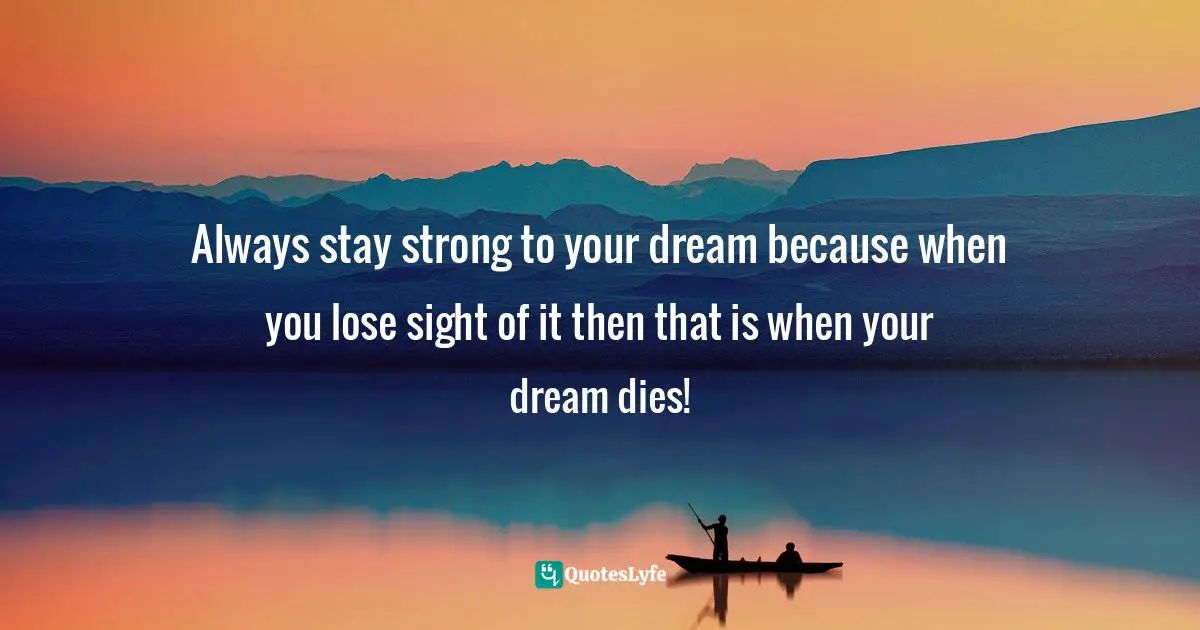 Always stay strong to your dream because when you lose sight of it then that is when your dream dies!