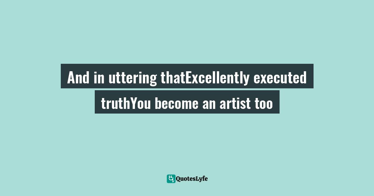 And in uttering thatExcellently executed truthYou become an artist too