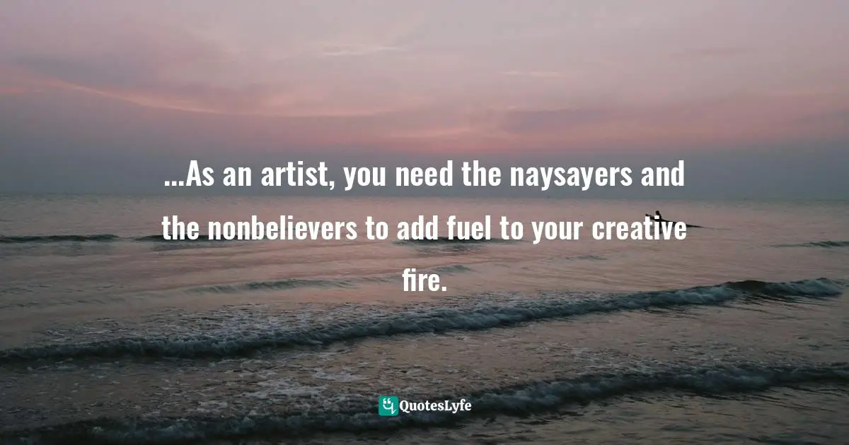 ...As an artist, you need the naysayers and the nonbelievers to add fuel to your creative fire.