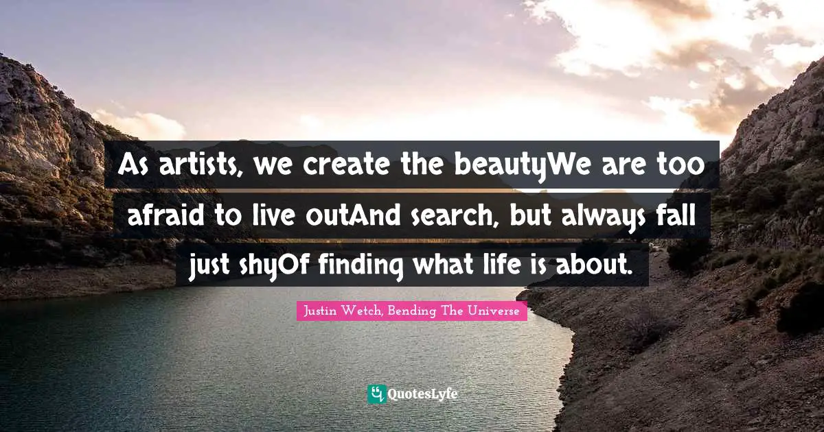 Justin Wetch, Bending The Universe Quotes: "As artists, we create the beautyWe are too afraid to live outAnd search, but always fall just shyOf finding what life is about."