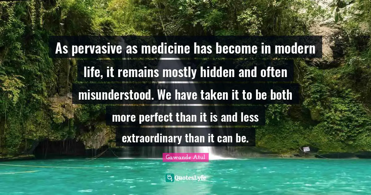 As pervasive as medicine has become in modern life, it remains mostly hidden and often misunderstood. We have taken it to be both more perfect than it is and less extraordinary than it can be.