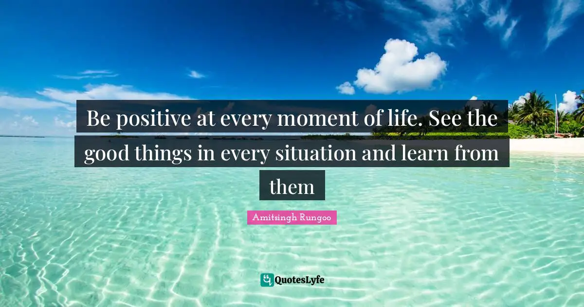 Be positive at every moment of life. See the good things in every situation and learn from them