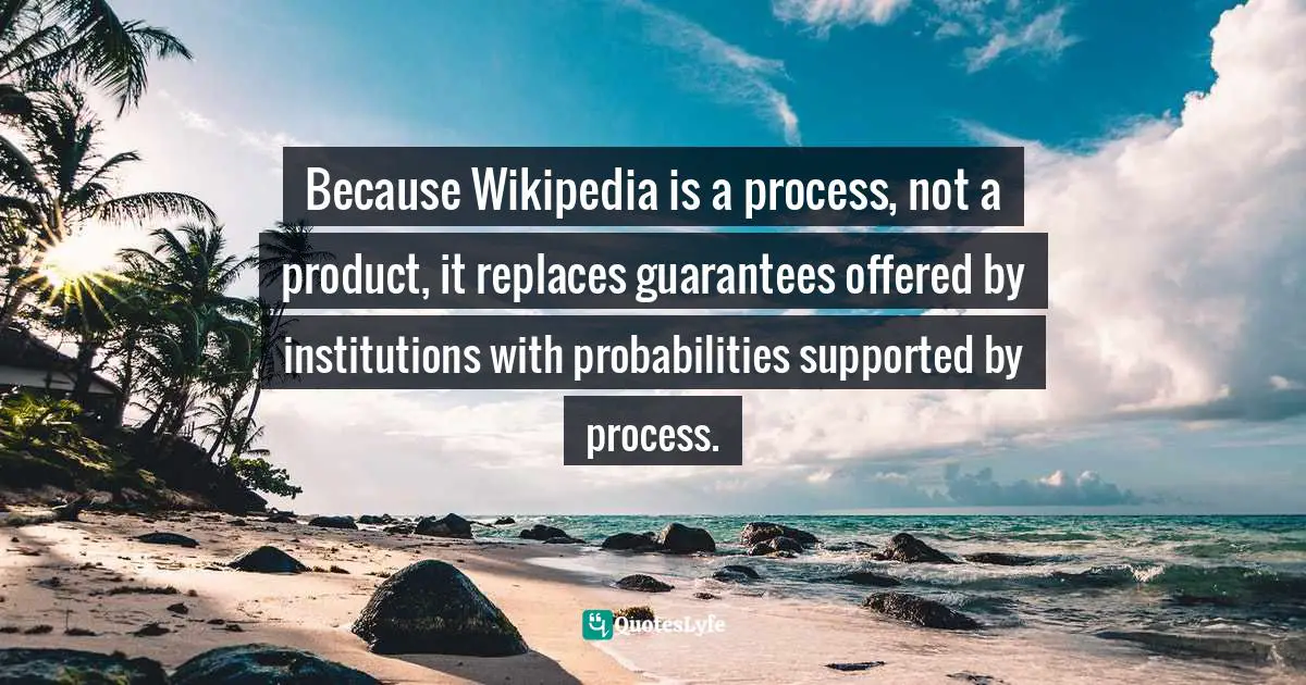 Clay Shirky, Here Comes Everybody: The Power of Organizing Without Organizations Quotes: Because Wikipedia is a process, not a product, it replaces guarantees offered by institutions with probabilities supported by process.