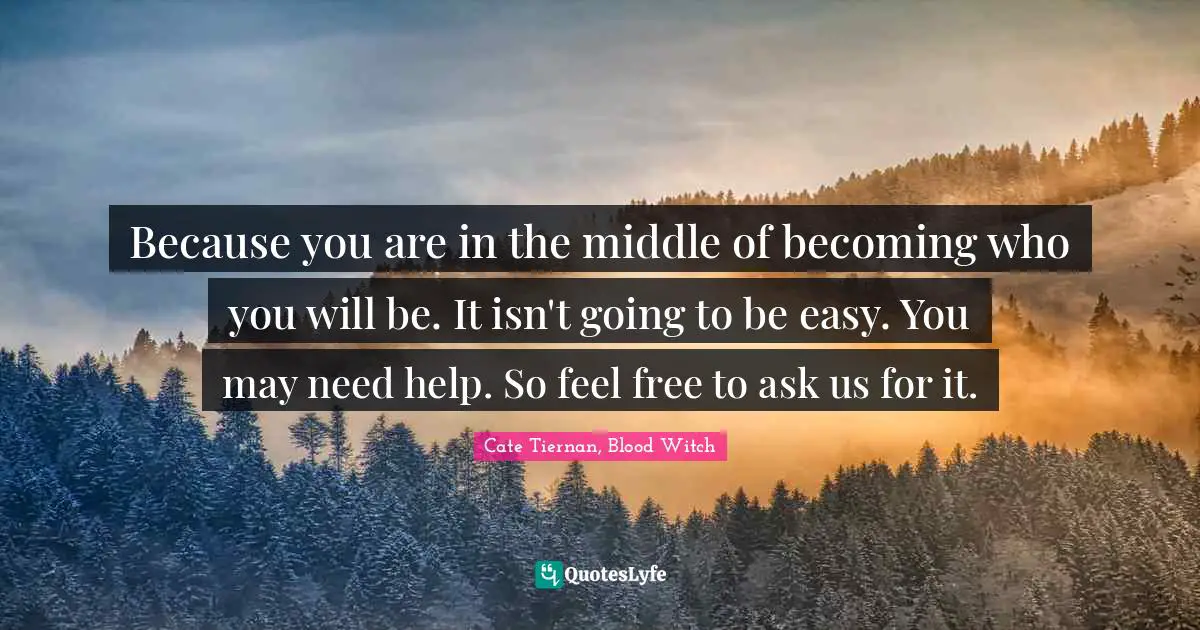 Because you are in the middle of becoming who you will be. It isn't going to be easy. You may need help. So feel free to ask us for it.