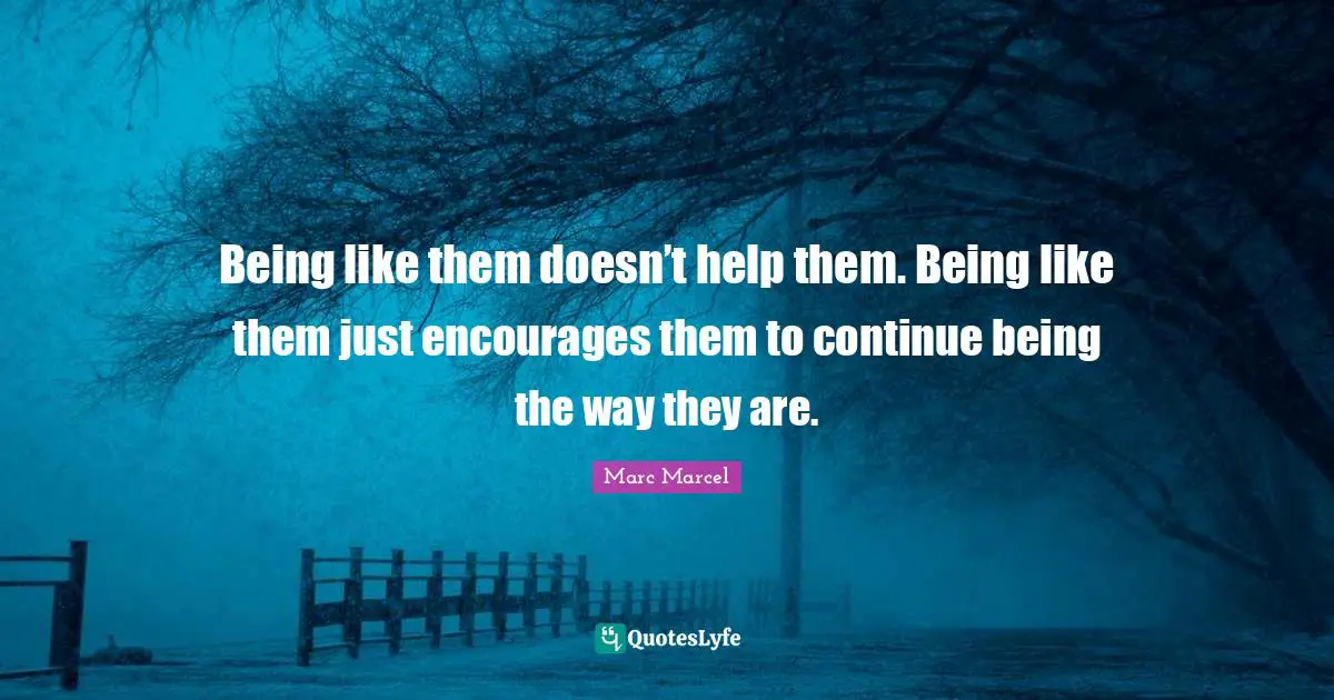 Being like them doesn’t help them. Being like them just encourages them to continue being the way they are.