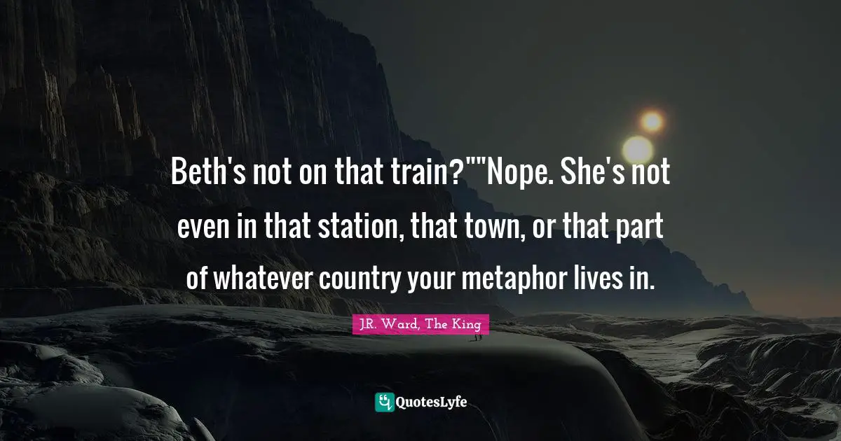 J.R. Ward, The King Quotes: "Beth's not on that train?""Nope. She's not even in that station, that town, or that part of whatever country your metaphor lives in."