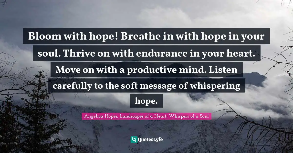 Bloom with hope! Breathe in with hope in your soul. Thrive on with endurance in your heart. Move on with a productive mind. Listen carefully to the soft message of whispering hope.