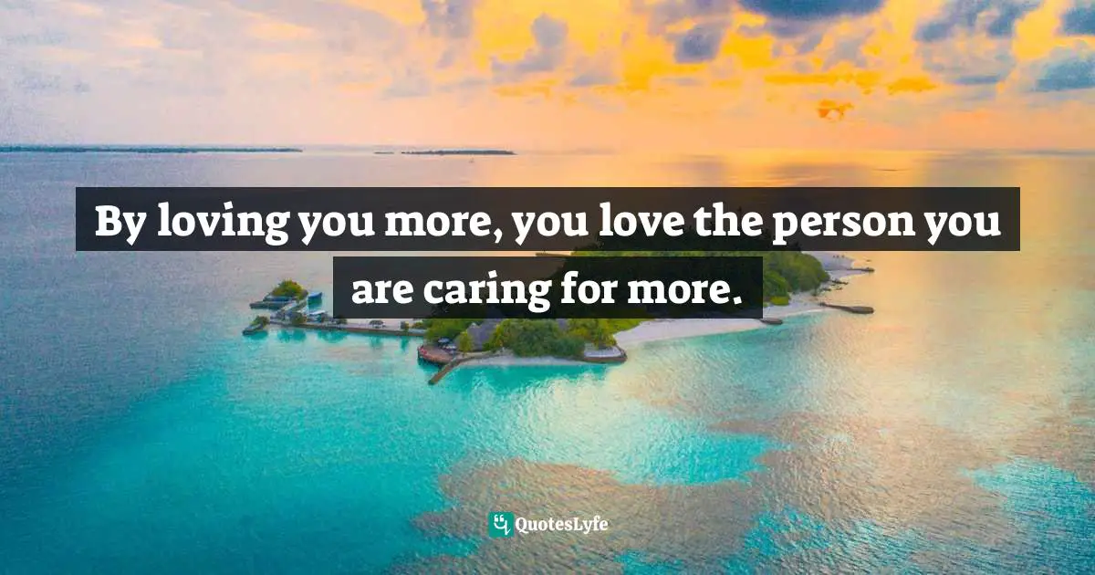 By loving you more, you love the person you are caring for more.