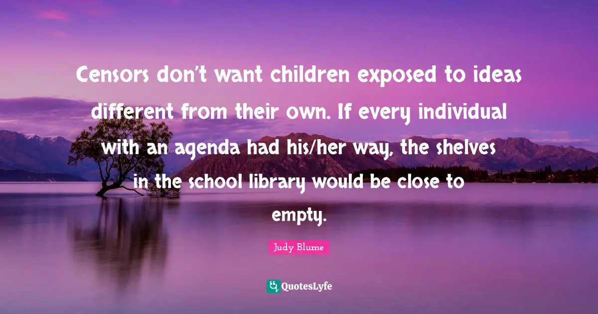 Censors don’t want children exposed to ideas different from their own. If every individual with an agenda had his/her way, the shelves in the school library would be close to empty.
