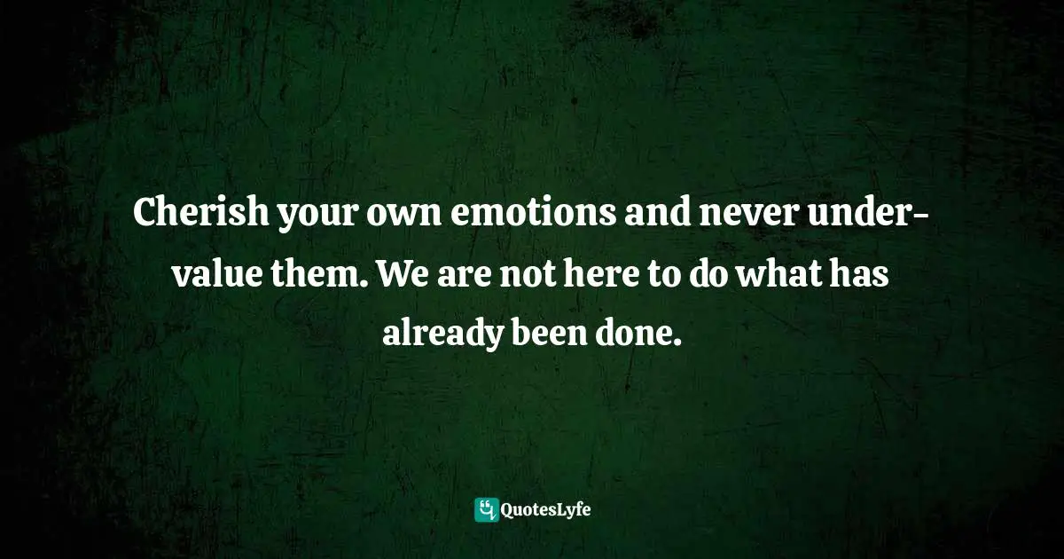 Cherish your own emotions and never under-value them. We are not here to do what has already been done.