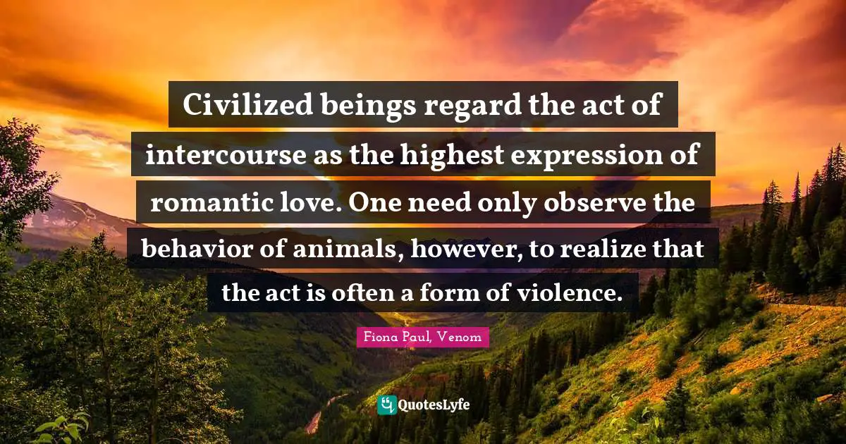 Civilized beings regard the act of intercourse as the highest expression of romantic love. One need only observe the behavior of animals, however, to realize that the act is often a form of violence.