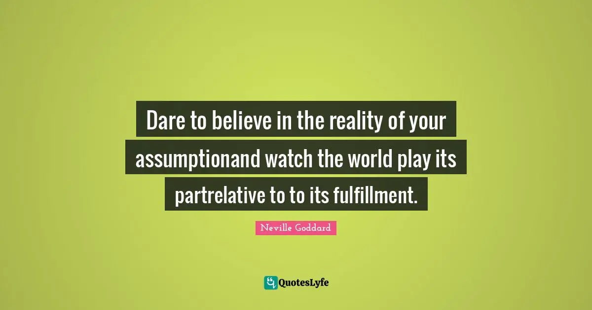 Dare to believe in the reality of your assumptionand watch the world play its partrelative to to its fulfillment.
