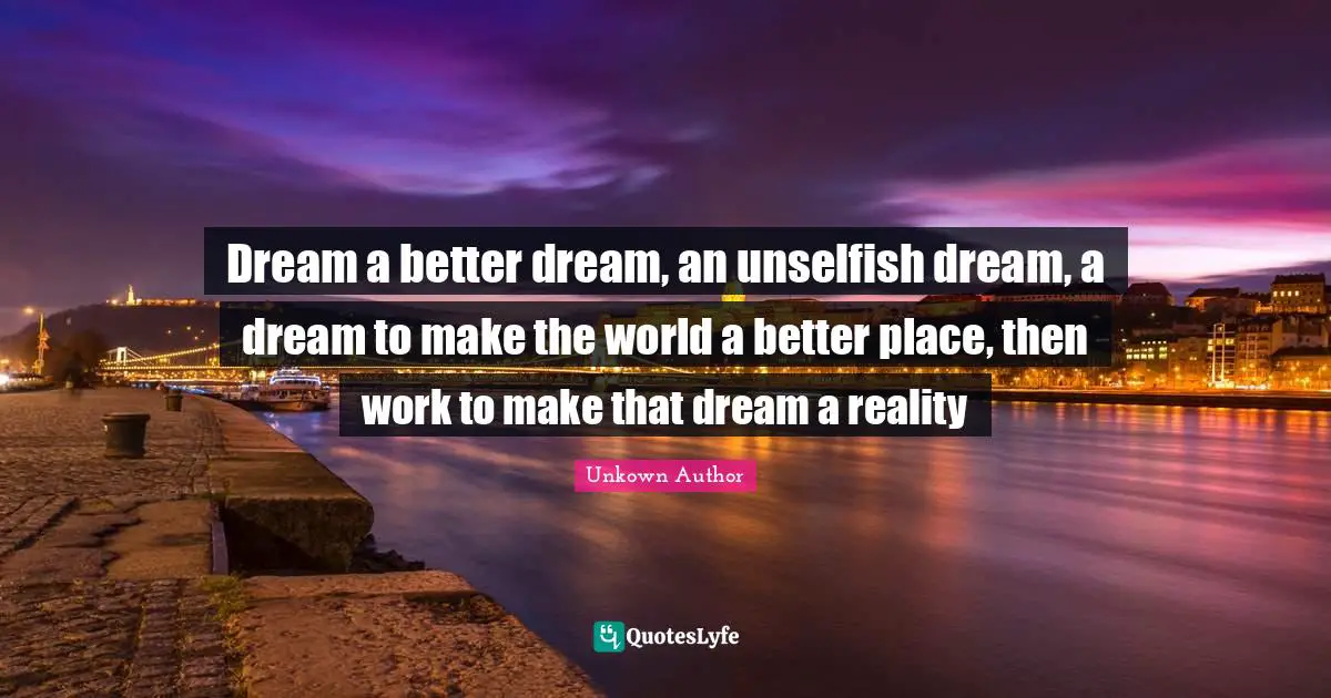 Dream a better dream, an unselfish dream, a dream to make the world a better place, then work to make that dream a reality