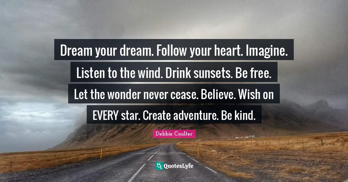 Dream your dream. Follow your heart. Imagine. Listen to the wind. Drink sunsets. Be free. Let the wonder never cease. Believe. Wish on EVERY star. Create adventure. Be kind.