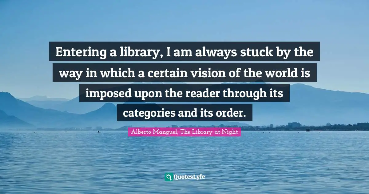 Alberto Manguel, The Library At Night Quotes: "Entering a library, I am always stuck by the way in which a certain vision of the world is imposed upon the reader through its categories and its order."