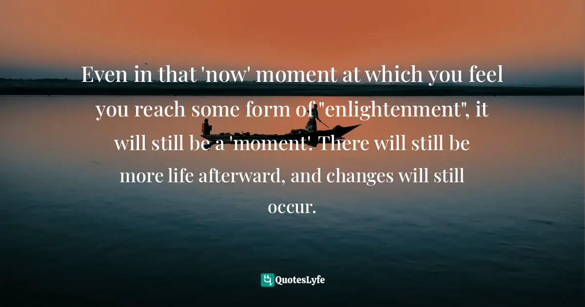 Even in that 'now' moment at which you feel you reach some form of "enlightenment", it will still be a 'moment'. There will still be more life afterward, and changes will still occur.