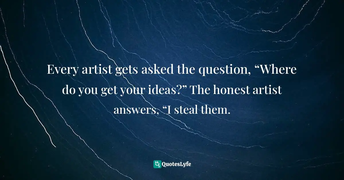 Every artist gets asked the question, “Where do you get your ideas?” The honest artist answers, “I steal them.