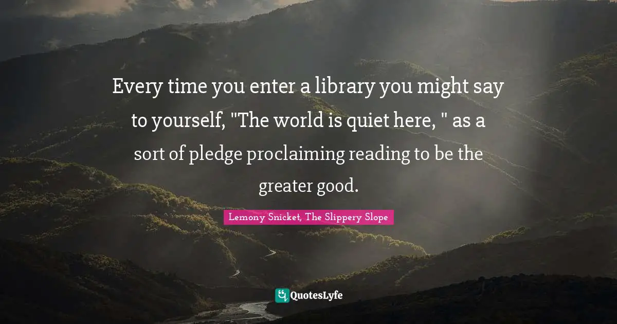 Every time you enter a library you might say to yourself, "The world is quiet here, " as a sort of pledge proclaiming reading to be the greater good.