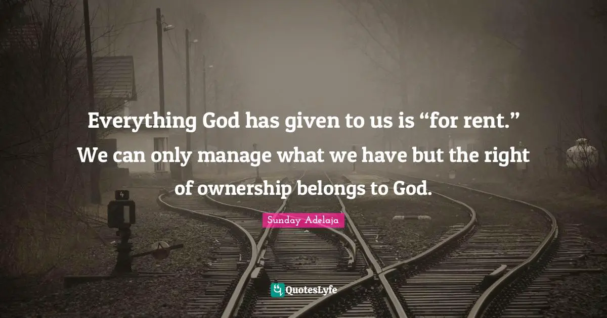 Everything God has given to us is “for rent.” We can only manage what we have but the right of ownership belongs to God.