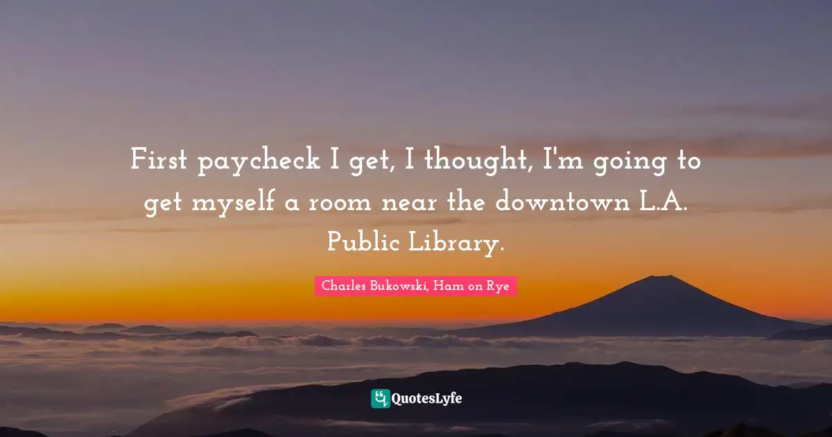 Charles Bukowski, Ham on Rye Quotes: First paycheck I get, I thought, I'm going to get myself a room near the downtown L.A. Public Library.