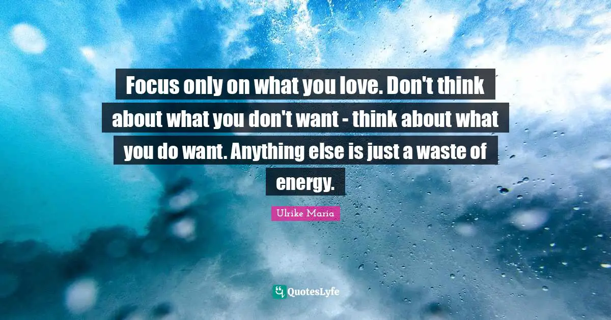 Focus only on what you love. Don't think about what you don't want - think about what you do want. Anything else is just a waste of energy.