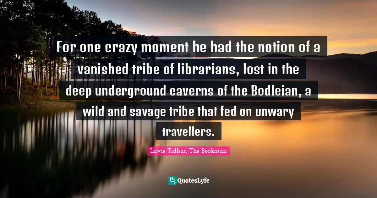For one crazy moment he had the notion of a vanished tribe of librarians, lost in the deep underground caverns of the Bodleian, a wild and savage tribe that fed on unwary travellers.