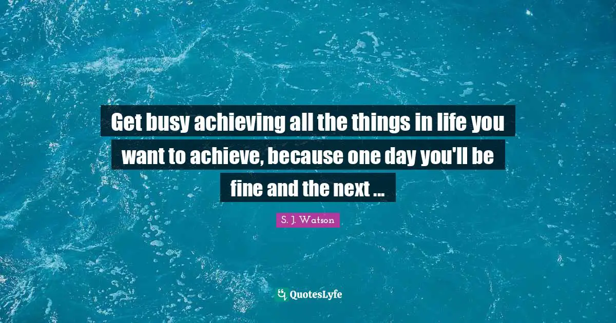 Get busy achieving all the things in life you want to achieve, because one day you'll be fine and the next ...