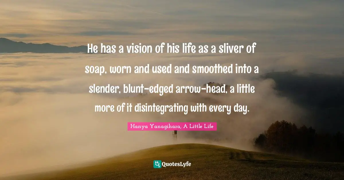 He has a vision of his life as a sliver of soap, worn and used and smoothed into a slender, blunt-edged arrow-head, a little more of it disintegrating with every day.