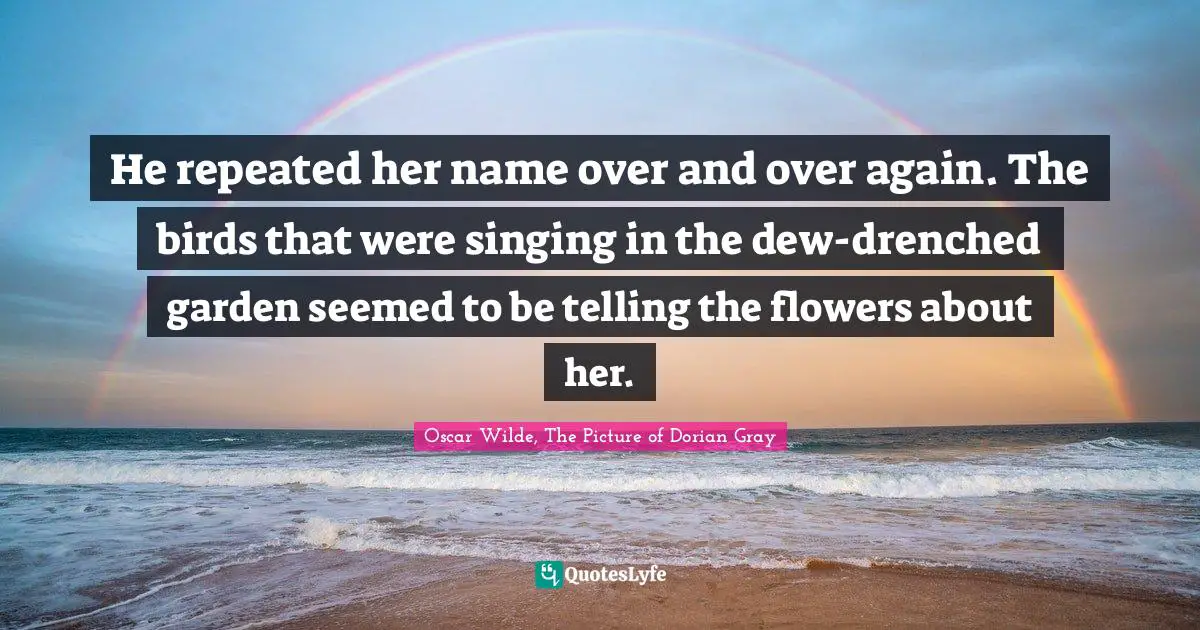 He repeated her name over and over again. The birds that were singing in the dew-drenched garden seemed to be telling the flowers about her.