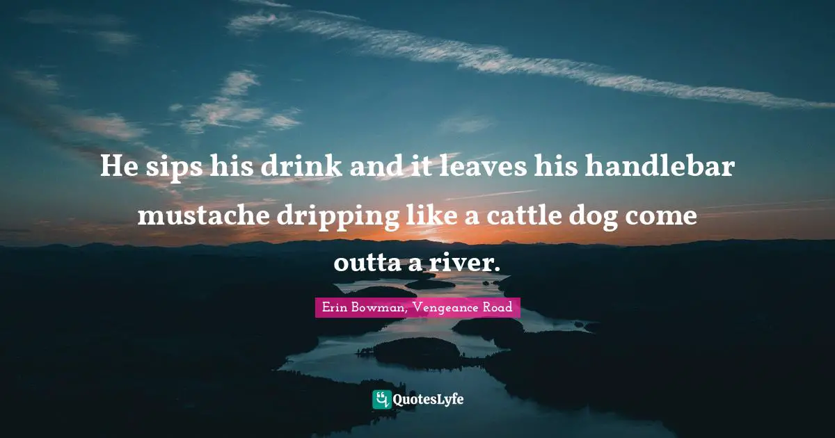 He sips his drink and it leaves his handlebar mustache dripping like a cattle dog come outta a river.