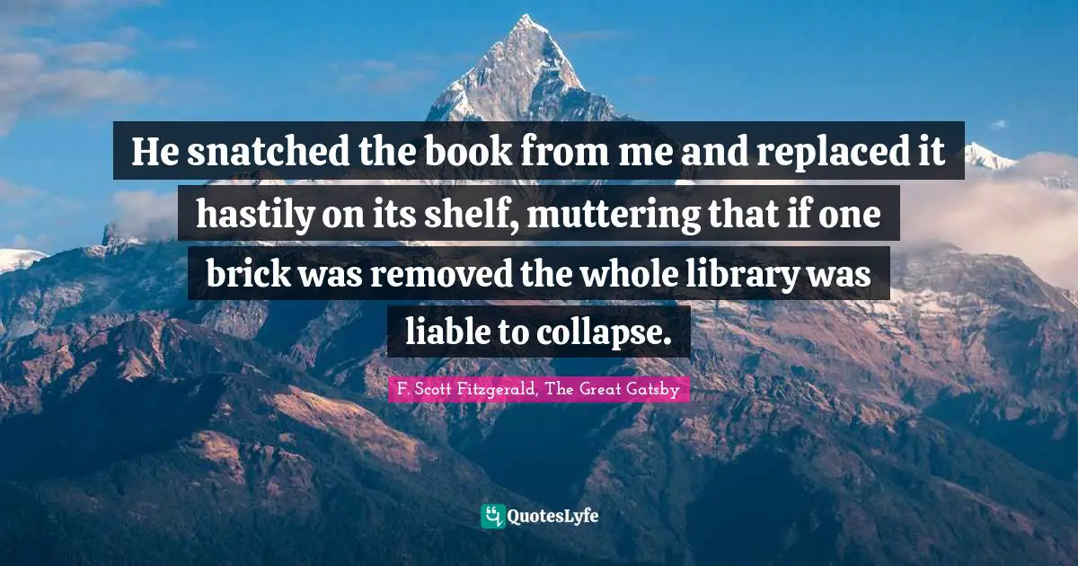 F. Scott Fitzgerald, The Great Gatsby Quotes: He snatched the book from me and replaced it hastily on its shelf, muttering that if one brick was removed the whole library was liable to collapse.