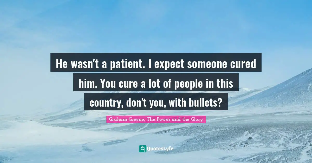 He wasn't a patient. I expect someone cured him. You cure a lot of people in this country, don't you, with bullets?