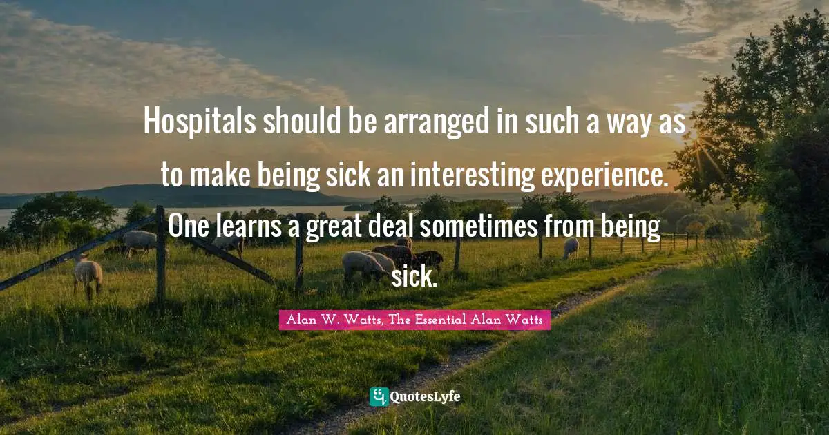 Alan W. Watts Quotes: "Hospitals should be arranged in such a way as to make being sick an interesting experience. One learns a great deal sometimes from being sick."