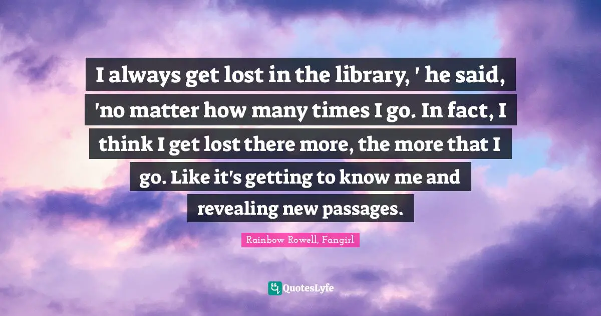 I always get lost in the library, ' he said, 'no matter how many times I go. In fact, I think I get lost there more, the more that I go. Like it's getting to know me and revealing new passages.