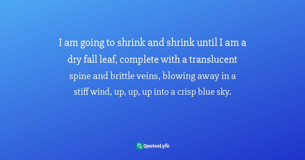 I am going to shrink and shrink until I am a dry fall leaf, complete with a translucent spine and brittle veins, blowing away in a stiff wind, up, up, up into a crisp blue sky.