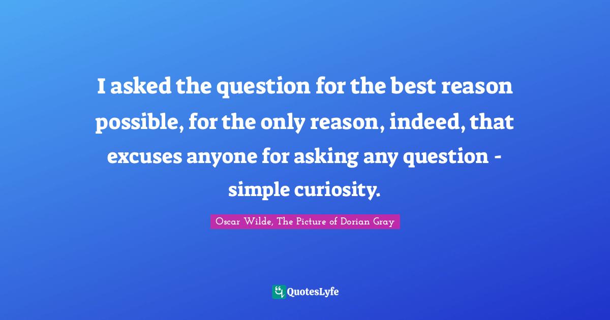 Oscar Wilde Quotes: "I asked the question for the best reason possible, for the only reason, indeed, that excuses anyone for asking any question - simple curiosity."