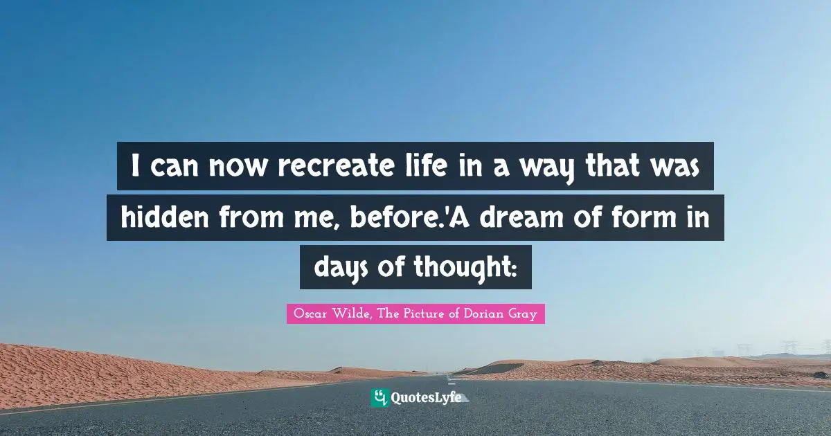 I can now recreate life in a way that was hidden from me, before.'A dream of form in days of thought: