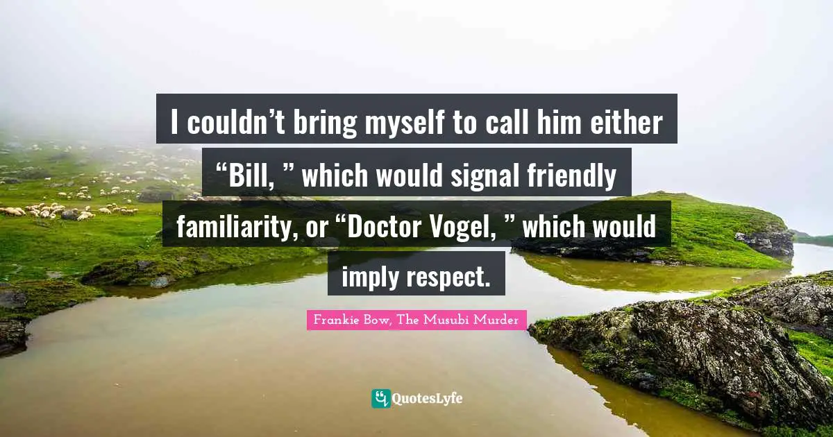 I couldn’t bring myself to call him either “Bill, ” which would signal friendly familiarity, or “Doctor Vogel, ” which would imply respect.