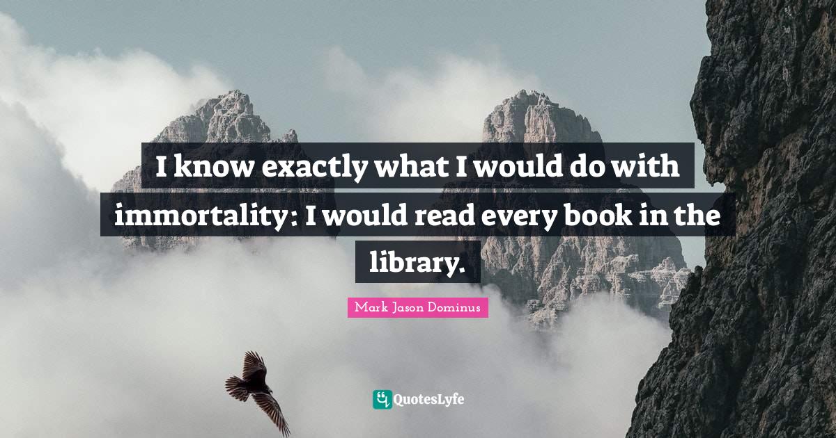 I know exactly what I would do with immortality: I would read every book in the library.