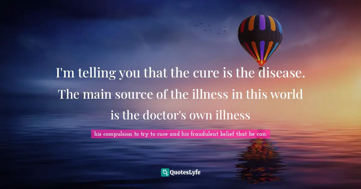 I'm telling you that the cure is the disease. The main source of the illness in this world is the doctor's own illness