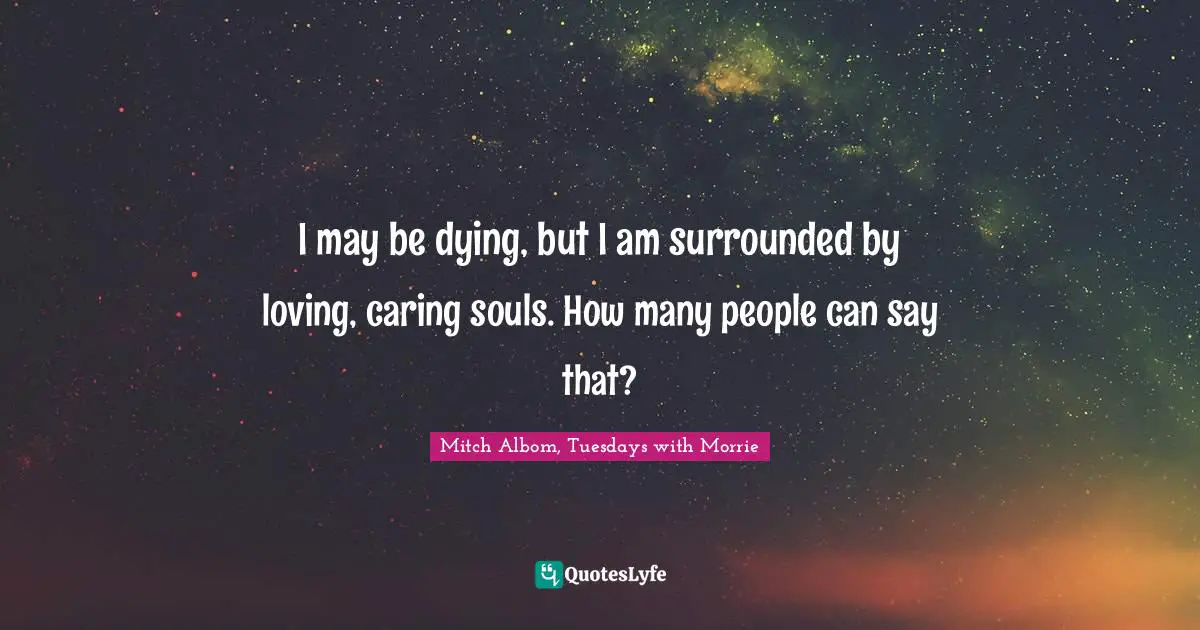I may be dying, but I am surrounded by loving, caring souls. How many people can say that?