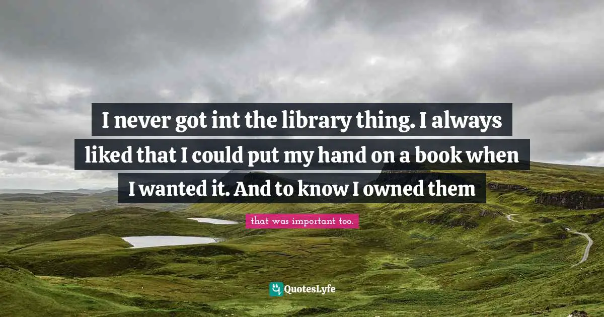 I never got int the library thing. I always liked that I could put my hand on a book when I wanted it. And to know I owned them