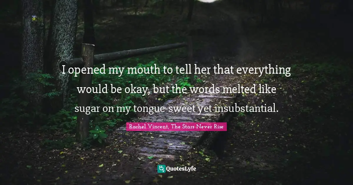 I opened my mouth to tell her that everything would be okay, but the words melted like sugar on my tongue-sweet yet insubstantial.