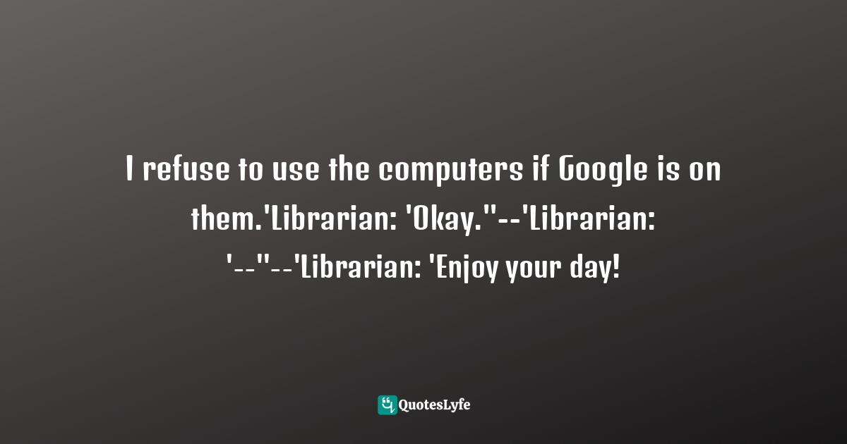 I refuse to use the computers if Google is on them.'Librarian: 'Okay.''--'Librarian: '--''--'Librarian: 'Enjoy your day!