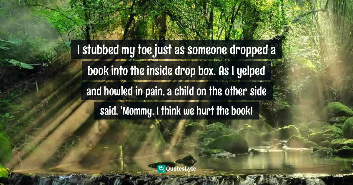 Gina Sheridan, I Work At A Public Library: A Collection Of Crazy Stories From The Stacks Quotes: "I stubbed my toe just as someone dropped a book into the inside drop box. As I yelped and howled in pain, a child on the other side said, 'Mommy, I think we hurt the book!"