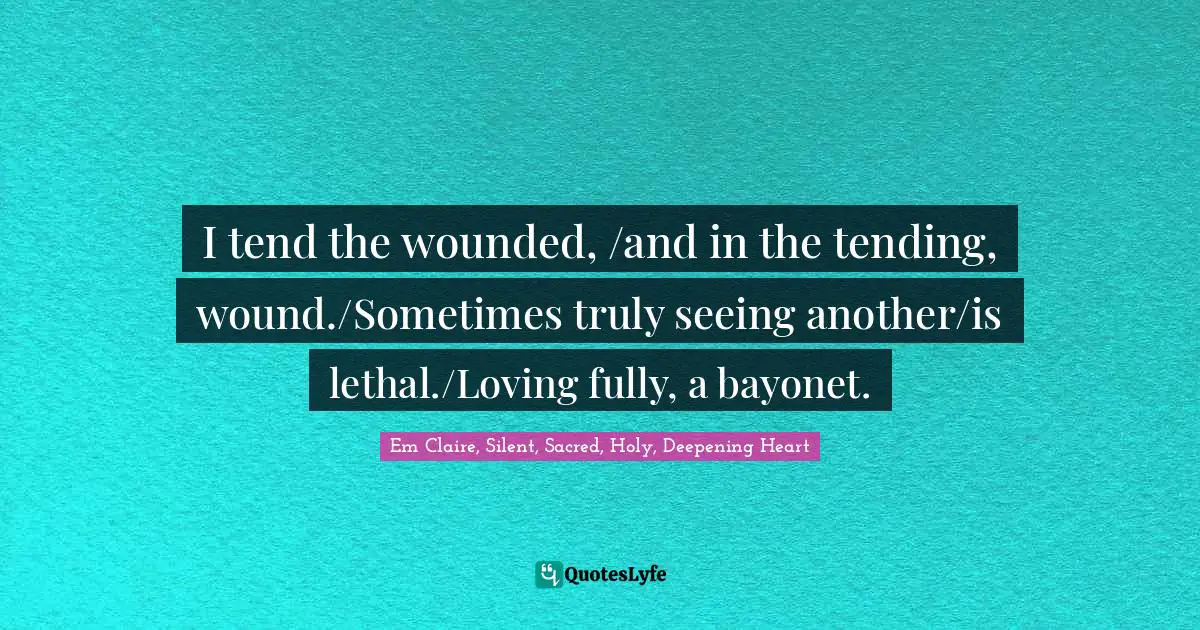 I tend the wounded, /and in the tending, wound./Sometimes truly seeing another/is lethal./Loving fully, a bayonet.