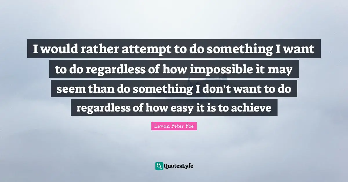 I would rather attempt to do something I want to do regardless of how impossible it may seem than do something I don't want to do regardless of how easy it is to achieve