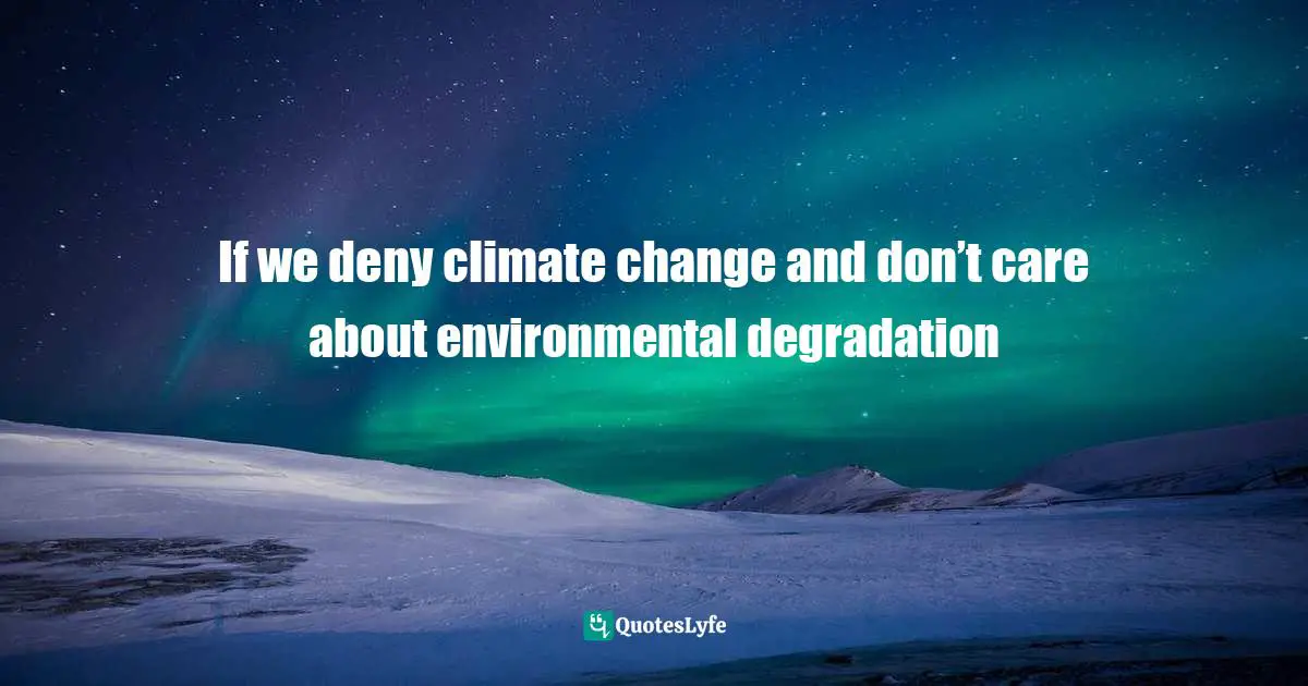 If we deny climate change and don’t care about environmental degradation
