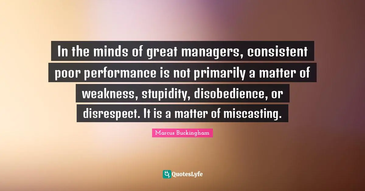 In the minds of great managers, consistent poor performance is not primarily a matter of weakness, stupidity, disobedience, or disrespect. It is a matter of miscasting.