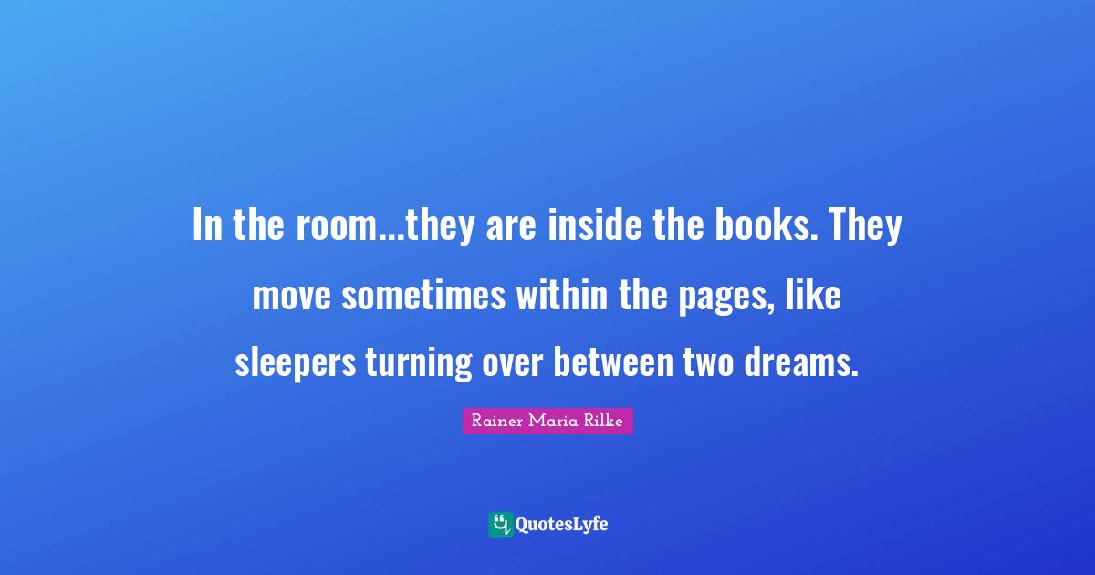 Rainer Maria Rilke Quotes: In the room...they are inside the books. They move sometimes within the pages, like sleepers turning over between two dreams.